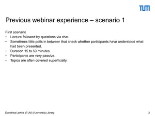 First scenario
• Lecture followed by questions via chat.
• Sometimes little polls in between that check whether participants have understood what
had been presented.
• Duration 15 to 60 minutes.
• Participants are very passive.
• Topics are often covered superficially.
3
Previous webinar experience – scenario 1
Dorothea Lemke (TUM) | University Library
 