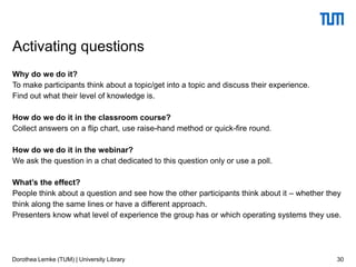 Why do we do it?
To make participants think about a topic/get into a topic and discuss their experience.
Find out what their level of knowledge is.
How do we do it in the classroom course?
Collect answers on a flip chart, use raise-hand method or quick-fire round.
How do we do it in the webinar?
We ask the question in a chat dedicated to this question only or use a poll.
What’s the effect?
People think about a question and see how the other participants think about it – whether they
think along the same lines or have a different approach.
Presenters know what level of experience the group has or which operating systems they use.
30
Activating questions
Dorothea Lemke (TUM) | University Library
 