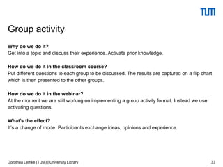Why do we do it?
Get into a topic and discuss their experience. Activate prior knowledge.
How do we do it in the classroom course?
Put different questions to each group to be discussed. The results are captured on a flip chart
which is then presented to the other groups.
How do we do it in the webinar?
At the moment we are still working on implementing a group activity format. Instead we use
activating questions.
What’s the effect?
It’s a change of mode. Participants exchange ideas, opinions and experience.
33
Group activity
Dorothea Lemke (TUM) | University Library
 