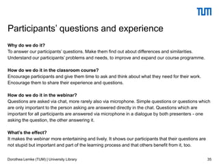 Why do we do it?
To answer our participants’ questions. Make them find out about differences and similarities.
Understand our participants’ problems and needs, to improve and expand our course programme.
How do we do it in the classroom course?
Encourage participants and give them time to ask and think about what they need for their work.
Encourage them to share their experience and questions.
How do we do it in the webinar?
Questions are asked via chat, more rarely also via microphone. Simple questions or questions which
are only important to the person asking are answered directly in the chat. Questions which are
important for all participants are answered via microphone in a dialogue by both presenters - one
asking the question, the other answering it.
What’s the effect?
It makes the webinar more entertaining and lively. It shows our participants that their questions are
not stupid but important and part of the learning process and that others benefit from it, too.
35
Participants’ questions and experience
Dorothea Lemke (TUM) | University Library
 