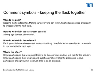 Why do we do it?
Keeping the flock together. Making sure everyone can follow, finished an exercise or is ready
to proceed with the next topic.
How do we do it in the classroom course?
Asking, eye contact, observation.
How do we do it in the webinar?
Participants indicate via comment symbols that they have finished an exercise and are ready
to proceed with the next topic.
What’s the effect?
Shows participants that we expect them to do the exercises and not just wait for the solution.
Shows participants their progress and questions matter. Helps the presenters to give
participants enough but not too much time to do an exercise.
38
Comment symbols - keeping the flock together
Dorothea Lemke (TUM) | University Library
 