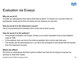 Why do we do it?
To make our participants think about what they’ve learnt. To check if our courses meet our
participants’ needs and to find out where we can improve our services.
How do we do it in the classroom course?
Via an anonymised print evaluation form at the end of each course.
How do we do it in the webinar?
• Anonymised evaluation via Evasys. Evasys is an online evaluation and survey software
used at TUM.
• In the webinar room we link to the online evaluation form via the web links pod.
• The results can be downloaded as a .csv file to be compared to and stored with the results
from the classroom courses.
What’s the effect?
We show our participants that their opinion matters and that we are trying to improve our
services to meet their needs.
40
Evaluation via Evasys
Dorothea Lemke (TUM) | University Library
 