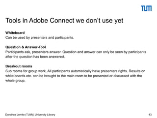 Whiteboard
Can be used by presenters and participants.
Question & Answer-Tool
Participants ask, presenters answer. Question and answer can only be seen by participants
after the question has been answered.
Breakout rooms
Sub rooms for group work. All participants automatically have presenters rights. Results on
white boards etc. can be brought to the main room to be presented or discussed with the
whole group.
43
Tools in Adobe Connect we don’t use yet
Dorothea Lemke (TUM) | University Library
 