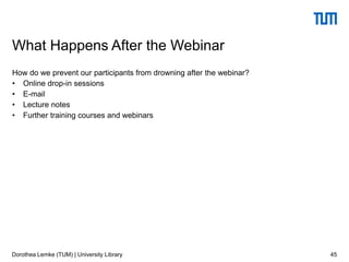 How do we prevent our participants from drowning after the webinar?
• Online drop-in sessions
• E-mail
• Lecture notes
• Further training courses and webinars
45
What Happens After the Webinar
Dorothea Lemke (TUM) | University Library
 
