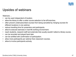 Webinars …
• can be used independent of location.
• allow the library to offer a wider course selection to far-off branches.
• often prevent undersubscribed courses from being cancelled by merging courses for
different locations in one webinar.
• reduce travelling time for presenters and participants.
• allow to execute exercises in real-life working environment.
• reach students, research staff and externals that usually wouldn’t attend a library course.
• can be recorded and played back later.
• can be certified with confirmation of participation.
• allow more participants per webinar than classroom courses.
• allow to involve participants actively.
47
Upsides of webinars
Dorothea Lemke (TUM) | University Library
 