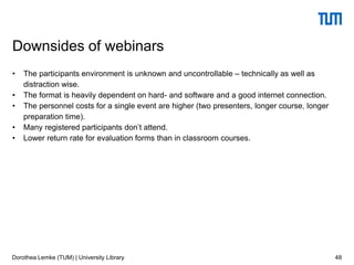 • The participants environment is unknown and uncontrollable – technically as well as
distraction wise.
• The format is heavily dependent on hard- and software and a good internet connection.
• The personnel costs for a single event are higher (two presenters, longer course, longer
preparation time).
• Many registered participants don’t attend.
• Lower return rate for evaluation forms than in classroom courses.
48
Downsides of webinars
Dorothea Lemke (TUM) | University Library
 