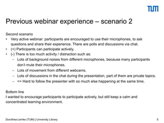Second scenario
• Very active webinar: participants are encouraged to use their microphones, to ask
questions and share their experience. There are polls and discussions via chat.
• (+) Participants can participate actively.
• (-) There is too much activity / distraction such as:
 Lots of background noises from different microphones, because many participants
don’t mute their microphones.
 Lots of movement from different webcams.
 Lots of discussions in the chat during the presentation, part of them are private topics.
 => Hard to follow the presenter with so much else happening at the same time.
Bottom line
I wanted to encourage participants to participate actively, but still keep a calm and
concentrated learning environment.
5
Previous webinar experience – scenario 2
Dorothea Lemke (TUM) | University Library
 