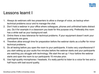 1. Always do webinars with two presenters to allow a change of voice, as backup when
technical problems occur and to manage the chat.
2. Don’t hold a webinar in your office where colleagues, phones and unfinished tasks distract
you. Do it for example in a classroom you book for this purpose only. Preferably this room
has a white wall as your background wall.
3. Online there is less tolerance for technical problems. If your equipment doesn’t work your
participants are gone.
4. Therefore allow enough time for preparation before the webinar starts as a buffer for minor
technical problems.
5. Do all testing before you open the room to your participants. It looks very unprofessional if
you start setting up your audio five minutes before the webinar starts and your participants
are watching you struggle with technology. We start the set up 1 hour before the webinar
starts and open the room to our participants 15 minutes prior.
6. Use high-quality microphones / headsets. It’s really painful to listen to a voice for two and a
half hours with bad sound quality.
50
Lessons learnt I
Dorothea Lemke (TUM) | University Library
 