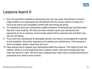 7. Don’t let yourself be irritated by participants who are very quiet. Sometimes it’s hard to
judge whether your participants are dissatisfied with the course, absent or simply of a
more quiet nature and completely content with how things are going.
8. It’s important to give your participants audible directions. Participants get confused when
they don’t hear anything. So when you take a break to give your participants the
opportunity to do an exercise, communicate clearly that it’s exercise time and that’s why
you are not talking.
9. If you want your participants to participate actively, you have to encourage them explicitly
to ask questions, share their experience and assess your performance. Only because a
chat is available, doesn’t mean they will use it.
10. Take special care to prepare your participants before the webinar. This might be their first
webinar. Write an e-mail explaining how a webinar works, what kind of equipment they
need and where to meet. Tell them about software they might have to install beforehand or
passwords they need to have at hand.
51
Lessons learnt II
Dorothea Lemke (TUM) | University Library
 