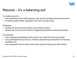 It’s a balancing act to …
• keep participants active while keeping a calm and concentrated learning environment.
• to handle question floods. Especially in the chat it can get messy.
Challenges:
• Dealing with technical issues before and during the webinar.
• Dealing with the lack of commitment of registered participants to attend the webinar.
It’s rewarding …
• when participants participate actively and you can watch their learning process.
• if your participants tell you that you created a great learning atmosphere and that they
benefitted a lot.
• when participants start to react to each other and start helping each other directly.
53
Résumé – It’s a balancing act!
Dorothea Lemke (TUM) | University Library
 