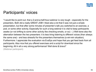 “I would like to point out, that a 2-and-a-half-hour-webinar is very tough - especially for the
presenters. Both did a really GREAT JOB! I liked also a lot that it was not just a simple
presentation, but that after some minutes of presenter’s talk you switched to an exercise, a
pod, or some other activity. Especially for such a long webinar it is vital to keep participants
awake (or not drifting to some other activity like checking emails, or so) - ;) Well done also the
alternation between the two presenters: it is less tiring listening to different voices (than always
the same one) - and less stressful for the presenters themselves (a win-win situation).
Furthermore: I appreciate the evaluation via EvaSys and hope that you get feed back from all
participants. Also nice that you offered exercises and a script for download since the
beginning. All in all a very strong performance! Well done & bravo!”
(Webinar participant)
55
Participants’ voices
Dorothea Lemke (TUM) | University Library
 