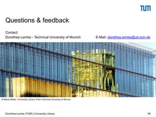 Contact:
Dorothea Lemke - Technical University of Munich E-Mail: dorothea.lemke@ub.tum.de
56
Questions & feedback
© Marita Müller / University Library of the Technical University of Munich
Dorothea Lemke (TUM) | University Library
 