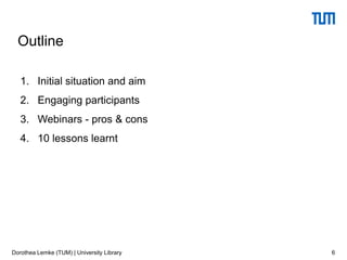 Outline
1. Initial situation and aim
2. Engaging participants
3. Webinars - pros & cons
4. 10 lessons learnt
6Dorothea Lemke (TUM) | University Library
 