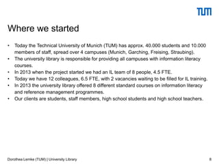 • Today the Technical University of Munich (TUM) has approx. 40.000 students and 10.000
members of staff, spread over 4 campuses (Munich, Garching, Freising, Straubing).
• The university library is responsible for providing all campuses with information literacy
courses.
• In 2013 when the project started we had an IL team of 8 people, 4.5 FTE.
• Today we have 12 colleagues, 6.5 FTE, with 2 vacancies waiting to be filled for IL training.
• In 2013 the university library offered 8 different standard courses on information literacy
and reference management programmes.
• Our clients are students, staff members, high school students and high school teachers.
8
Where we started
Dorothea Lemke (TUM) | University Library
 