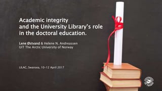 Academic integrity
and the University Library’s role
in the doctoral education.
Lene Østvand & Helene N. Andreassen
UiT The Arctic University of Norway
LILAC, Swansea, 10-12 April 2017
 