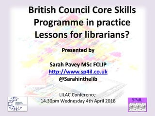 British Council Core Skills
Programme in practice
Lessons for librarians?
Presented by
Sarah Pavey MSc FCLIP
http://www.sp4il.co.uk
@Sarahinthelib
LILAC Conference
14.30pm Wednesday 4th April 2018
 