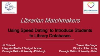 Librarian Matchmakers
Using Speed Dating™
to Introduce Students
to Library Databases
Jill Chisnell
Integrated Media & Design Librarian
Carnegie Mellon University – Pittsburgh
Teresa MacGregor
Director of the Library
Carnegie Mellon University – Qatar
 