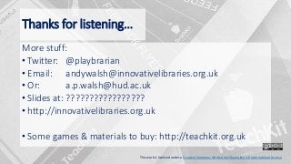 Thanks for listening…
More stuff:
• Twitter: @playbrarian
• Email: andywalsh@innovativelibraries.org.uk
• Or: a.p.walsh@hud.ac.uk
• Slides at: ?????????????????
• http://innovativelibraries.org.uk
• Some games & materials to buy: http://teachkit.org.uk
This work is licensed under a Creative Commons Attribution-ShareAlike 4.0 International License
 