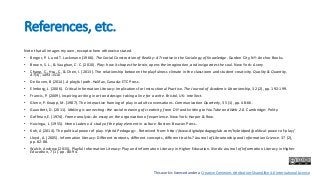 References, etc.
Note that all images my own, except where otherwise stated.
• Berger, P. L. and T. Luckmann (1966). The Social Construction of Reality: A Treatise in the Sociology of Knowledge. Garden City, NY: Anchor Books.
• Brown, S. L., & Vaughan, C. C. (2010). Play: how it shapes the brain, opens the imagination, and invigorates the soul. New York: Avery
• Chang, C., Hsu, C., & Chen, I. (2013). The relationship between the playfulness climate in the classroom and student creativity. Quality & Quantity,
47(3), 1493-1510
• De Koven, B (2014). A playful path. Halifax, Canada: ETC Press.
• Elmborg, J. (2006). Critical Information Literacy: Implications for Instructional Practice. The Journal of Academic Librarianship, 32 (2), pp. 192-199.
• Francis, P. (2009). Inspiring writing in art and design: taking a line for a write. Bristol, UK: Intellect.
• Glenn, P. Knapp, M. (1987). The interactive framing of play in adult conversations. Communication Quarterly, 35 (1), pp. 48-66.
• Gauntlett, D. (2011). Making is connecting: the social meaning of creativity, from DIY and knitting to YouTube and Web 2.0. Cambridge: Polity.
• Goffman,E. (1974). Frame analysis: An essay on the organization of experience. New York: Harper & Row.
• Huizinga, J. (1955). Homo Ludens: A study of the play element in culture. Boston: Beacon Press.
• Koh, A (2014). The political power of play. Hybrid Pedagogy: . Retreived from: http://www.digitalpedagogylab.com/hybridped/political-power-of-play/
• Lloyd, A. (2005). Information literacy: Different contexts, different concepts, different truths? Journal of Librarianship and Information Science. 37 (2),
pp. 82-88.
• Walsh, Andrew (2015). Playful Information Literacy: Play and information Literacy in Higher Education. Nordic Journal of Information Literacy in Higher
Education, 7 (1). pp. 80-94.
This work is licensed under a Creative Commons Attribution-ShareAlike 4.0 International License
 