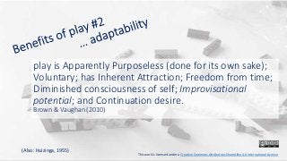 play is Apparently Purposeless (done for its own sake);
Voluntary; has Inherent Attraction; Freedom from time;
Diminished consciousness of self; Improvisational
potential; and Continuation desire.
Brown & Vaughan (2010)
This work is licensed under a Creative Commons Attribution-ShareAlike 4.0 International License
(Also: Huizinga, 1955)
 