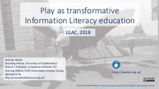 Play as transformative
Information Literacy education
Andrew Walsh
Teaching Fellow, University of Huddersfield
Trainer / Publisher, Innovative Libraries OŰ
Training Officer, CILIP Information Literacy Group
@playbrarian
http://innovativelibraries.org.uk/
LILAC, 2018
https://teachkit.org.uk/
This work is licensed under a Creative Commons Attribution-ShareAlike 4.0 International License
 