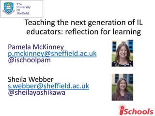Teaching the next generation of IL
educators: reflection for learning
Pamela McKinney
p.mckinney@sheffield.ac.uk
@ischoolpam
Sheila Webber
s.webber@sheffield.ac.uk
@sheilayoshikawa
 