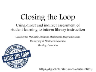Closing the Loop
Using direct and indirect assessment of
student learning to inform library instruction
Lyda Fontes McCartin, Brianne Markowski, Stephanie Evers
University of Northern Colorado
Greeley, Colorado
https://digscholarship.unco.edu/infolit/9/
 