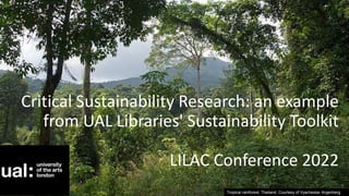 Tropical rainforest, Thailand. Courtesy of Vyacheslav Argenberg
Critical Sustainability Research: an example
from UAL Libraries' Sustainability Toolkit
LILAC Conference 2022
 