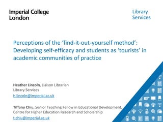 Library
Services
Perceptions of the ‘find-it-out-yourself method’:
Developing self-efficacy and students as ‘tourists’ in
academic communities of practice
Heather Lincoln, Liaison Librarian
Library Services
h.lincoln@imperial.ac.uk
Tiffany Chiu, Senior Teaching Fellow in Educational Development,
Centre for Higher Education Research and Scholarship
t.chiu@imperial.ac.uk
 