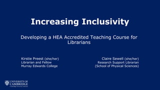 Increasing Inclusivity
Developing a HEA Accredited Teaching Course for
Librarians
Kirstie Preest (she/her)
Librarian and Fellow
Murray Edwards College
Claire Sewell (she/her)
Research Support Librarian
(School of Physical Sciences)
 