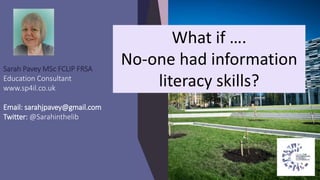 Sarah Pavey MSc FCLIP FRSA
Education Consultant
www.sp4il.co.uk
Email: sarahjpavey@gmail.com
Twitter: @Sarahinthelib
What if ….
No-one had information
literacy skills?
 
