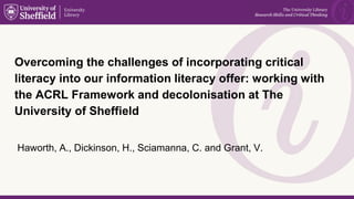 Overcoming the challenges of incorporating critical
literacy into our information literacy offer: working with
the ACRL Framework and decolonisation at The
University of Sheffield
Haworth, A., Dickinson, H., Sciamanna, C. and Grant, V.
 