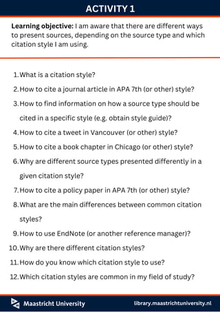 ACTIVITY 1
Learning objective: I am aware that there are different ways
to present sources, depending on the source type and which
citation style I am using.
What is a citation style?
How to cite a journal article in APA 7th (or other) style?
How to find information on how a source type should be
cited in a specific style (e.g. obtain style guide)?
How to cite a tweet in Vancouver (or other) style?
How to cite a book chapter in Chicago (or other) style?
Why are different source types presented differently in a
given citation style?
How to cite a policy paper in APA 7th (or other) style?
What are the main differences between common citation
styles?
How to use EndNote (or another reference manager)?
Why are there different citation styles?
How do you know which citation style to use?
Which citation styles are common in my field of study?
1.
2.
3.
4.
5.
6.
7.
8.
9.
10.
11.
12.
library.maastrichtuniversity.nl
 