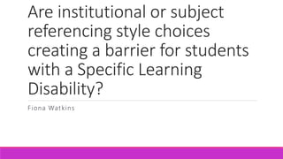 Are institutional or subject
referencing style choices
creating a barrier for students
with a Specific Learning
Disability?
Fiona Watkins
 