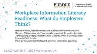 Workplace Information Literacy
Readiness: What do Employers
Think?
Heather Howard, Associate Professor & Business Information Specialist
Margaret Phillips, Associate Professor & Engineering Information Specialist
Jiahong Wang, Undergraduate Business Student & Office of Undergraduate
Research (OUR) Scholar
David Zwicky, Associate Professor & Chemical Information Specialist
LILAC April 19-21, 2023 Manchester, UK
 