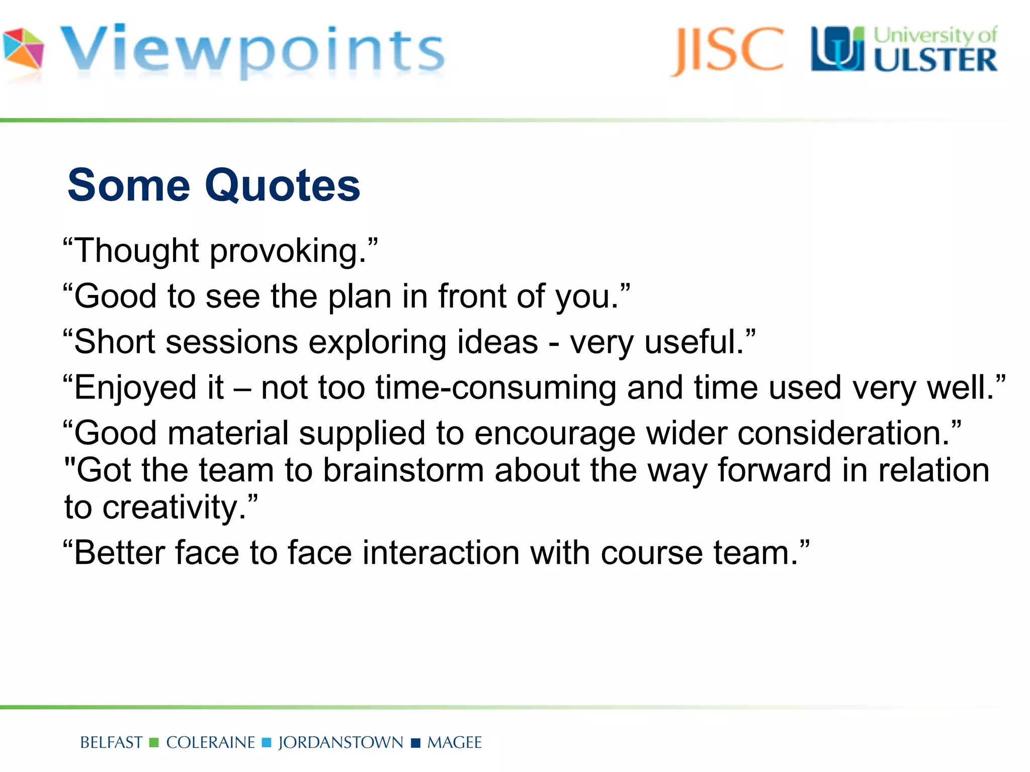 Some Quotes
“Thought provoking.”
“Good to see the plan in front of you.”
“Short sessions exploring ideas - very useful.”
“Enjoyed it – not too time-consuming and time used very well.”
“Good material supplied to encourage wider consideration.”
"Got the team to brainstorm about the way forward in relation
to creativity.”
“Better face to face interaction with course team.”
 