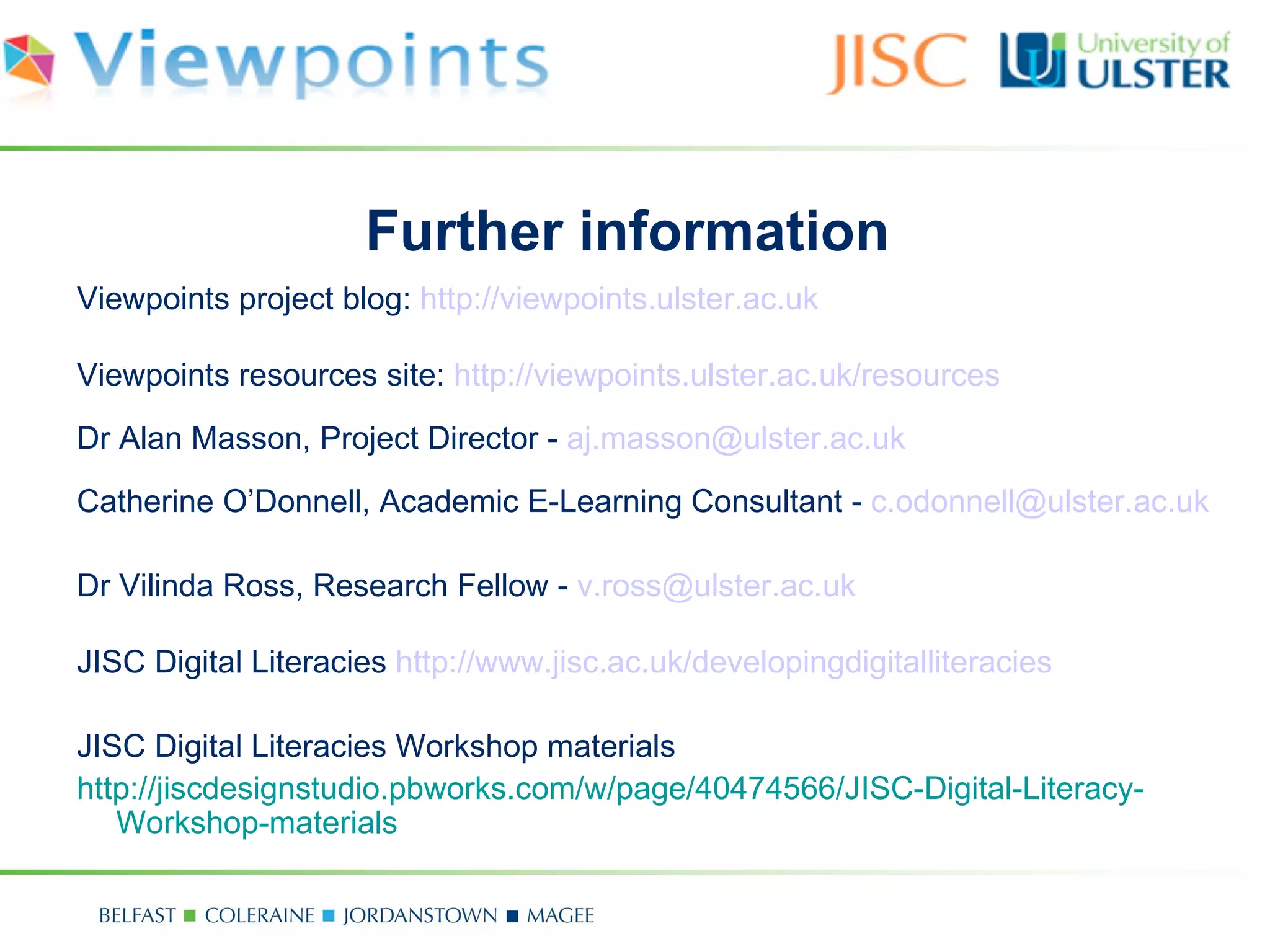 Further information
Viewpoints project blog: http://viewpoints.ulster.ac.uk

Viewpoints resources site: http://viewpoints.ulster.ac.uk/resources
Dr Alan Masson, Project Director - aj.masson@ulster.ac.uk
Catherine O’Donnell, Academic E-Learning Consultant - c.odonnell@ulster.ac.uk

Dr Vilinda Ross, Research Fellow - v.ross@ulster.ac.uk

JISC Digital Literacies http://www.jisc.ac.uk/developingdigitalliteracies

JISC Digital Literacies Workshop materials
http://jiscdesignstudio.pbworks.com/w/page/40474566/JISC-Digital-Literacy-
   Workshop-materials
 