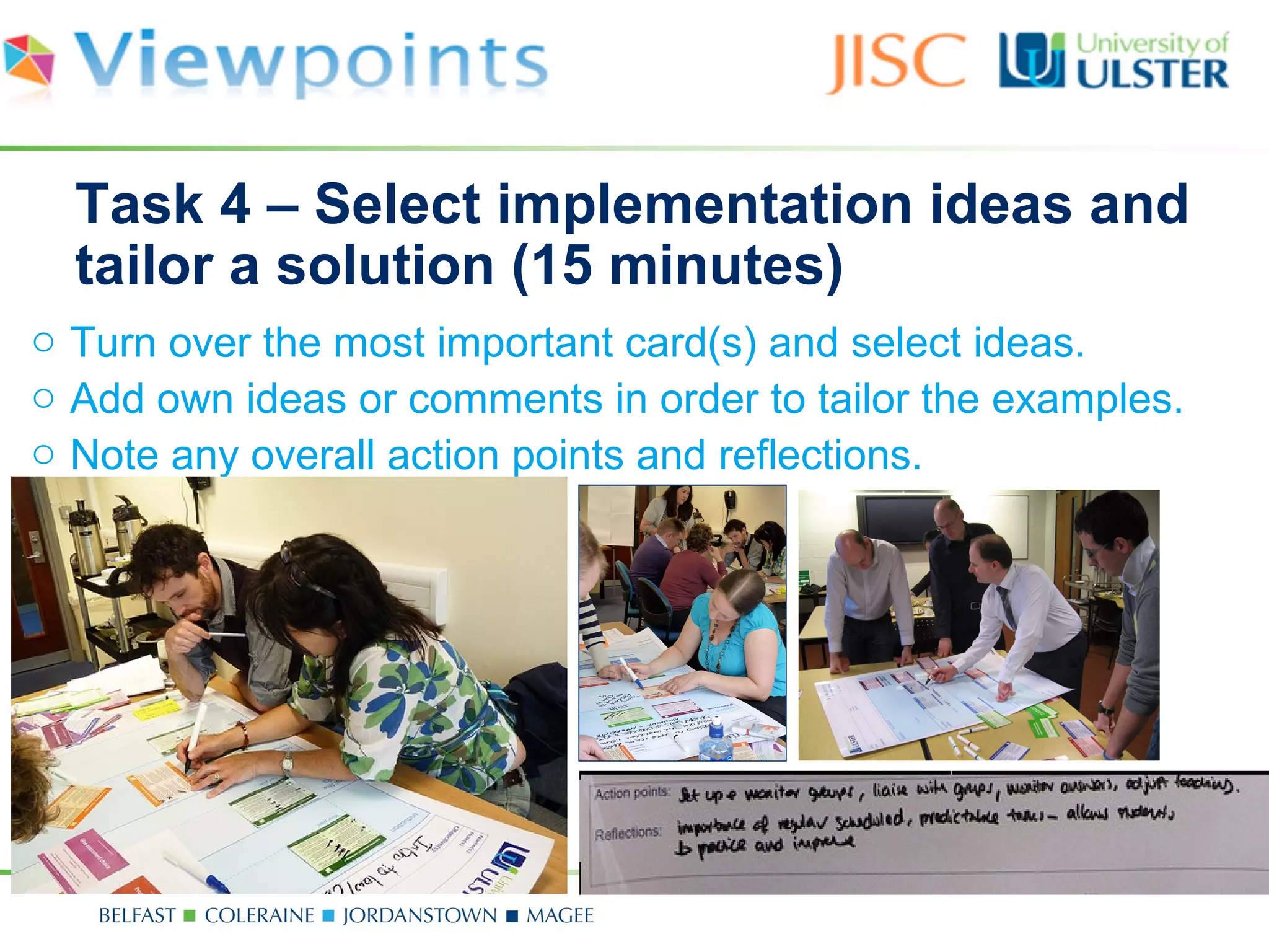 Task 4 – Select implementation ideas and
  tailor a solution (15 minutes)
o Turn over the most important card(s) and select ideas.
o Add own ideas or comments in order to tailor the examples.
o Note any overall action points and reflections.
 