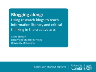 Blogging along:
Using research blogs to teach
information literacy and critical
thinking in the creative arts
Claire Stewart
Library and Student Services
University of Cumbria
 