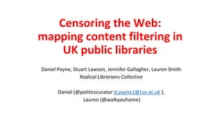 Censoring the Web:
mapping content filtering in
UK public libraries
Daniel Payne, Stuart Lawson, Jennifer Gallagher, Lauren Smith
Radical Librarians Collective
Daniel (@politicscurator d.payne1@Lse.ac.uk ),
Lauren (@walkyouhome)
 