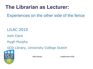 The Librarian as Lecturer:
Experiences on the other side of the fence


LILAC 2010
Josh Clark
Hugh Murphy
UCD Library, University College Dublin

                UCD Library      Leabharlann UCD
 
