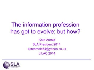 The information profession
has got to evolve; but how?
Kate Arnold
SLA President 2014
katearnold64@yahoo.co.uk
LILAC 2014
 