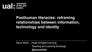 Posthuman literacies: reframing
relationships between information,
technology and identity
David White – Head of Digital Learning
Teaching and Learning Exchange
@daveowhite
 