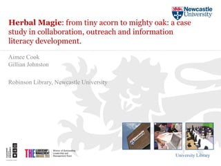 Herbal Magic: from tiny acorn to mighty oak: a case 
study in collaboration, outreach and information 
literacy development. 
University Library 
Aimee Cook 
Gillian Johnston 
Robinson Library, Newcastle University 
 