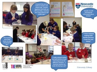 University Library 
“I really enjoyed making 
the bath bomb as it was 
interesting to see the 
different reactions… a 
chemical reaction can 
make the bowl go cold” 
“I have enjoyed 
making bath 
bombs because 
it was fun and 
messy” 
“(I learnt) the uses for 
herbs in modern and 
historic day. Ancient 
Egyptians had herbs we 
still use today, rosemary 
was a love charm in the 
middle ages” 
“The teachers 
were dead 
clever at using 
chemicals for 
fun.” 
“people are still 
searching for 
information about 
herbals” 
 