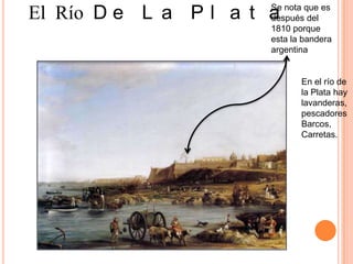 Se nota que es
El Río D e L a P l a t a
                       después del
                       1810 porque
                       esta la bandera
                       argentina


                              En el río de
                              la Plata hay
                              lavanderas,
                              pescadores
                              Barcos,
                              Carretas.
 