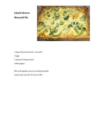 1828800-457200Lilach’s Parve <br />Broccoli Pie <br /> <br />1 bag of frozen broccoli - cut small<br />3 eggs<br />3 spoons of mayonnaise <br />salt & pepper <br /> <br />Mix it all together put in an oiled pan/dish <br />cook in the oven for 45 min at 180 .<br />