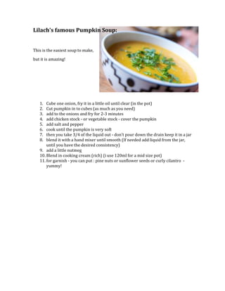 22860000Lilach's famous Pumpkin Soup:<br />This is the easiest soup to make, <br />but it is amazing!<br />Cube one onion, fry it in a little oil until clear (in the pot) <br />Cut pumpkin in to cubes (as much as you need) <br />add to the onions and fry for 2-3 minutes <br />add chicken stock - or vegetable stock - cover the pumpkin <br />add salt and pepper <br />cook until the pumpkin is very soft <br />then you take 3/4 of the liquid out - don't pour down the drain keep it in a jar <br />blend it with a hand mixer until smooth (If needed add liquid from the jar, until you have the desired consistency) <br />add a little nutmeg <br />Blend in cooking cream (rich) (i use 120ml for a mid size pot) <br />for garnish - you can put : pine nuts or sunflower seeds or curly cilantro  -yummy!<br />