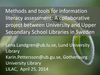 Methods and tools for information
literacy assessment: A collaborative
project between University and Upper
Secondary School Libraries in Sweden
Lena.Landgren@ub.lu.se, Lund University
Library
Karin.Pettersson@ub.gu.se, Gothenburg
University Library
LILAC, April 25, 2014
 
