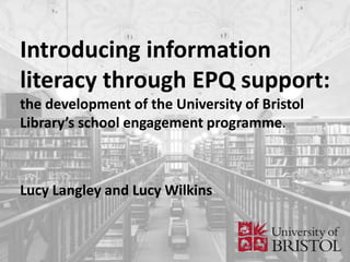 Introducing information
literacy through EPQ support:
the development of the University of Bristol
Library’s school engagement programme.
Lucy Langley and Lucy Wilkins
 